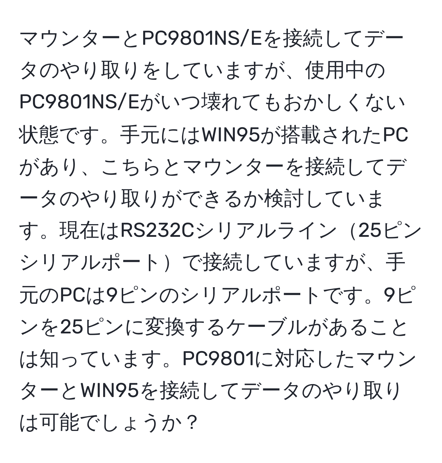 マウンターとPC9801NS/Eを接続してデータのやり取りをしていますが、使用中のPC9801NS/Eがいつ壊れてもおかしくない状態です。手元にはWIN95が搭載されたPCがあり、こちらとマウンターを接続してデータのやり取りができるか検討しています。現在はRS232Cシリアルライン25ピンシリアルポートで接続していますが、手元のPCは9ピンのシリアルポートです。9ピンを25ピンに変換するケーブルがあることは知っています。PC9801に対応したマウンターとWIN95を接続してデータのやり取りは可能でしょうか？