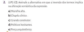 (UFC-CE) Assinale a alternativa em que a inversão dos termos implica
na alteração semântica da expressão.
a) Muralha alta.
b) Chapéu cônico.
c) Grande construtor.
d) Políticos hesitantes.
e) Força arquitetônica