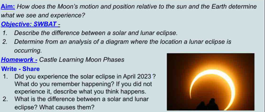 Aim: How does the Moon's motion and position relative to the sun and the Earth determine 
what we see and experience? 
Objective: SWBAT - 
1. Describe the difference between a solar and lunar eclipse. 
2. Determine from an analysis of a diagram where the location a lunar eclipse is 
occurring. 
Homework - Castle Learning Moon Phases 
Write - Share 
1. Did you experience the solar eclipse in April 2023 ? 
What do you remember happening? If you did not 
experience it, describe what you think happens. 
2. What is the difference between a solar and lunar 
eclipse? What causes them?