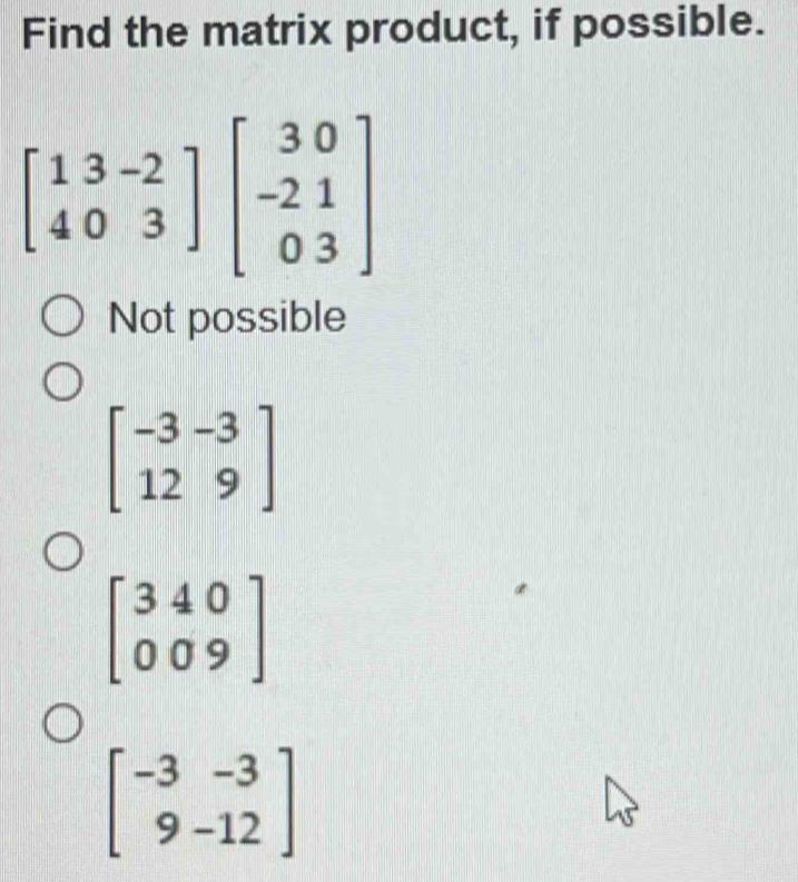 Find the matrix product, if possible.
beginbmatrix 13-2 403endbmatrix beginbmatrix 30 -21 03endbmatrix
Not possible
beginbmatrix -3&-3 12&9endbmatrix
beginbmatrix 340 009endbmatrix
beginbmatrix -3&-3 9&-12endbmatrix