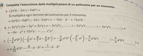 Completa l’esecuzione delle moltiplicazioni di un polinomio per un monomio. ax-bx-2x, -5m
a. (2a^2b-3a)(-5ab^2)=
Si moltiplica ogni termine del polinomio per iI monomio:
=2a^2b(-5ab^2)-3a(-5ab^2)=-10a-b-+15a^2b _  
b. (-3x^2y^3)(2x-5y^2+3x^2y)=-3x^2y^3( _ -3x^2y^3( _ -3x^2y^3( _  )=;
=-6x-y^3+15x^2y-- _ x^4y^4
_ 
C. (- 3/4 a^2b^2)(- 2/5 a^2+ 8/7 a- 4/9 b^3)=- 3/4 a^2b^2(- 2/5 a^2)- 3/4 a^2b^2 _ - 3/4 a^2b^2( )=
=+ 3/10 a^4b^2- 6/... a-b^2+ 1/... a-b^5