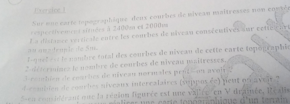 Sur une carte topographique deux courbes de niveau maîtresses non consée 
respectivement situées à 2400m et 2000m
La distance verticale entre les courbes de niveau consécutives sur cetie art 
au quadruple de 5m. 
l-quel est le nombre total des courbes de niveau de cette carte topographié 
2-déterminez le nombre de courbes de niveau maitresses. 
3-combien de courbes de niveau normales pept-on avojr ? 
d-combien de courbes niveaux interealaires (suppos ée) peut on aveir 
5sen considérant que la région figurée est une vajlée'' en V drainée, Réalis
d^2 un terrain