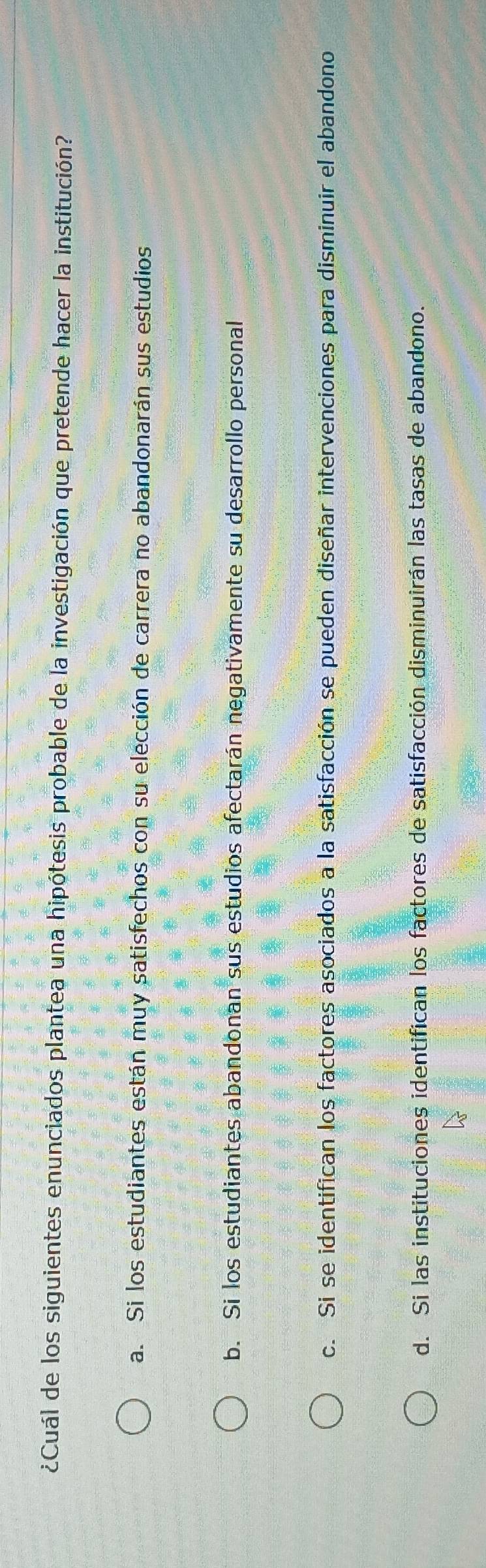 ¿Cuál de los siguientes enunciados plantea una hipótesis probable de la investigación que pretende hacer la institución?
a. Si los estudiantes están muy satisfechos con su elección de carrera no abandonarán sus estudios
b. Si los estudiantes abandonan sus estudios afectarán negativamente su desarrollo personal
c. Si se identifican los factores asociados a la satisfacción se pueden diseñar intervenciones para disminuir el abandono
d. Si las instituciones identifican los factores de satisfacción disminuirán las tasas de abandono.