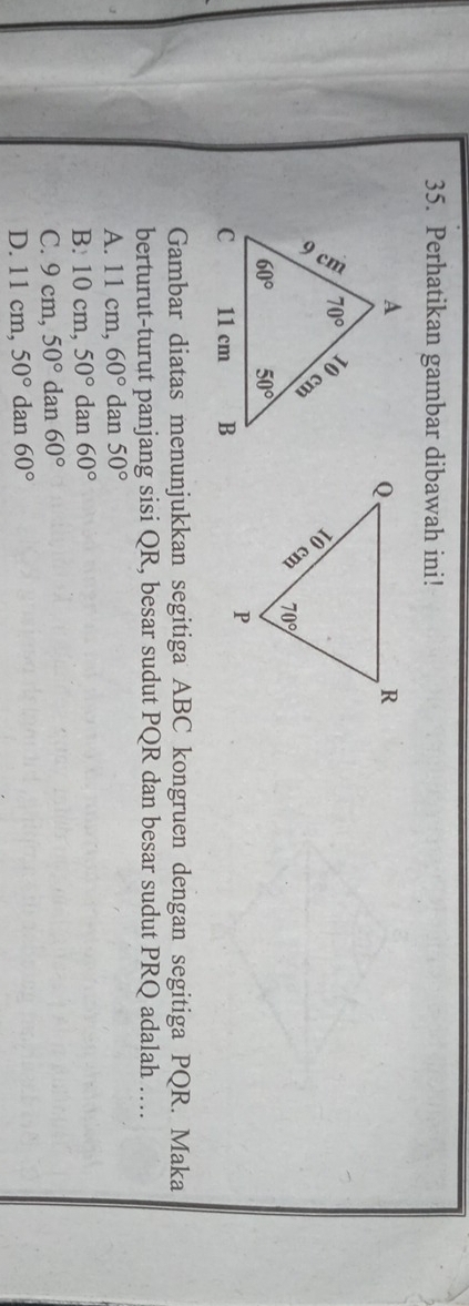 Perhatikan gambar dibawah ini!
Gambar diatas menunjukkan segitiga ABC kongruen dengan segitiga PQR. Maka
berturut-turut panjang sisi QR, besar sudut PQR dan besar sudut PRQ adalah …
A. 11 cm, 60° dan 50°
B. 10 cm, 50° dan 60°
C. 9cm 50° dan 60°
D. 11cm, 50° dan 60°