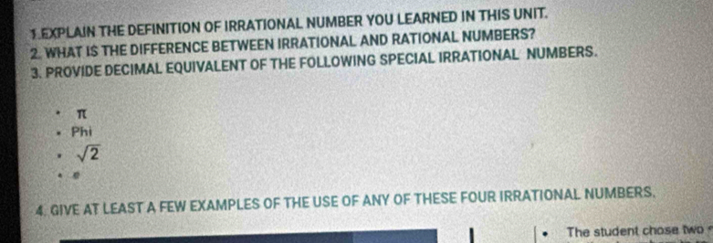 1EXPLAIN THE DEFINITION OF IRRATIONAL NUMBER YOU LEARNED IN THIS UNIT. 
2. WHAT IS THE DIFFERENCE BETWEEN IRRATIONAL AND RATIONAL NUMBERS? 
3. PROVIDE DECIMAL EQUIVALENT OF THE FOLLOWING SPECIAL IRRATIONAL NUMBERS.
π
Phi
sqrt(2)
4. GIVE AT LEAST A FEW EXAMPLES OF THE USE OF ANY OF THESE FOUR IRRATIONAL NUMBERS. 
The student chose two