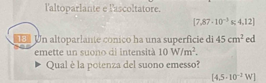 l'altoparlante e l'ascoltatore.
[7,87· 10^(-3)s;4,12]
Un altoparlante conico ha una superficie di 45cm^2 ed 
emette un suono di intensità 10W/m^2. 
Qual è la potenza del suono emesso?
[4,5· 10^(-2)W]