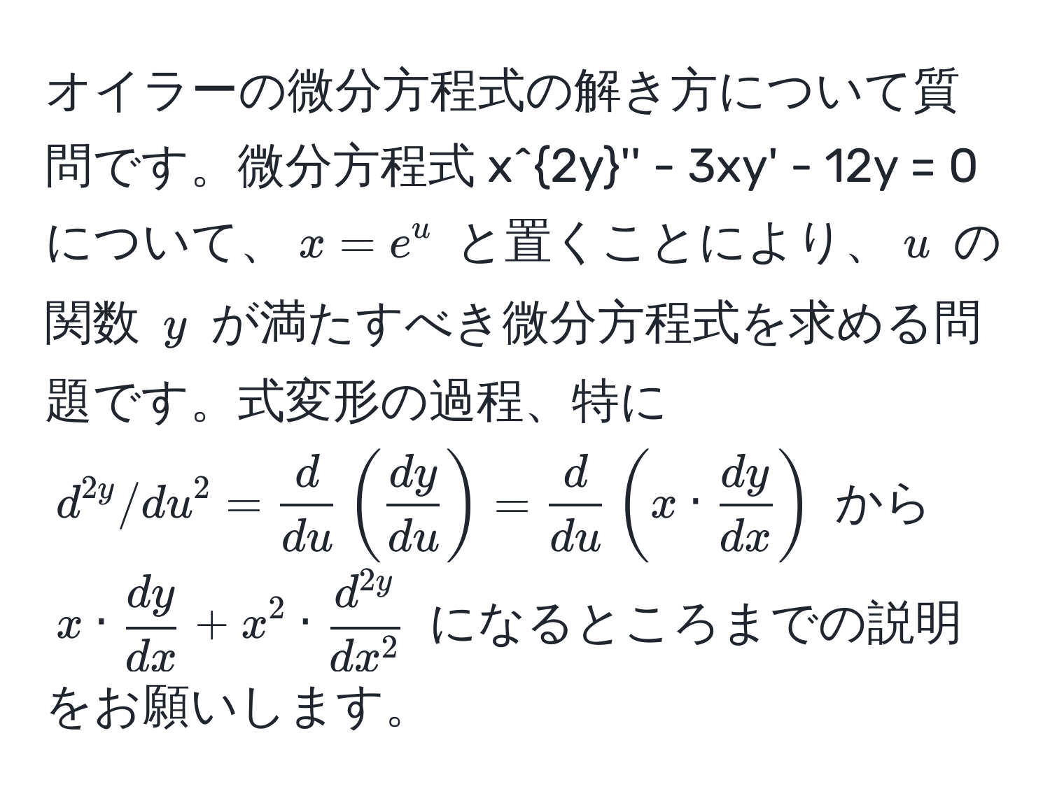 オイラーの微分方程式の解き方について質問です。微分方程式 $x^(2y'' - 3xy' - 12y = 0$ について、$x = e^u$ と置くことにより、$u$ の関数 $y$ が満たすべき微分方程式を求める問題です。式変形の過程、特に $d^2y/du^2 = fracd)du (  dy/du  ) =  d/du  ( x ·  dy/dx  )$ から $x ·  dy/dx  + x^(2 · fracd^2y)dx^2$ になるところまでの説明をお願いします。