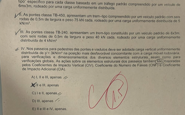 tipo'' específico para cada classe baseado em um tráfego padrão compreendido por um veículo de
6m* 3m , rodeado por uma carga uniformemente distribuída.
11. As pontes classe TB -450, apresentam um tremátipo compreendido por um veículo padrão com seis
rodas de 0,5m de largura e peso 75 kN cada, rodeado por uma carga uniformemente distribuída de 5
kN/m^2. 
III. As pontes classe TB -240, apresentam um trem-tipo constituído por um veiculo padrão de 6* 3m
com seis rodas de 0,5m de largura e peso 40 kN cada, rodeado por uma carga uniformemente
distribuída de 4kN/m^2
IV. Nos passeios para pedestres das pontes e viadutos deve ser adotada carga vertical uniformemente
distribuída de p'=3kN/m^2 na posição mais desfavorável concomitante com a carga móvel rodoviária.
para verificações e dimensionamentos dos diversos elementos estruturais assim como para
verificações globais. As ações sobre os elementos estruturais dos passeios também são majoradas
pelos Coeficientes de Impacto Vertical (CIV), Coeficiente do Numero de Faixas (CNF) e Coeficiente
de Impacto Adicional (CIA).
A) I, II e III, apenas
II e III, apenas
C) I e II, apenas
D) III. apenas
E)I eI e IV, apenas.