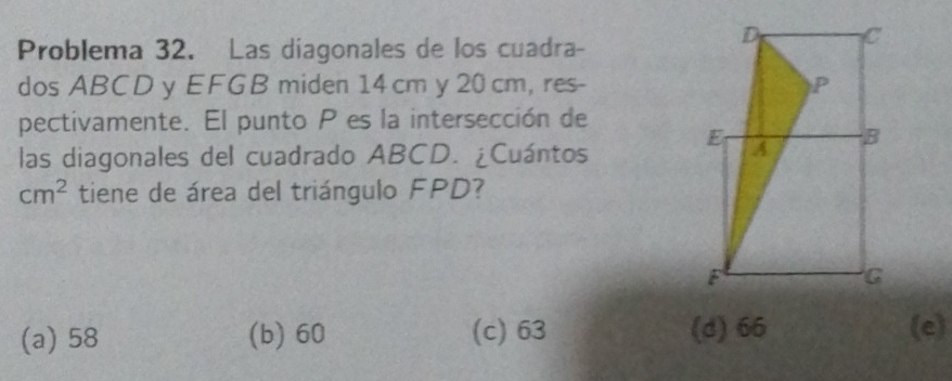 Problema 32. Las diagonales de los cuadra-
dos ABCD y EFGB miden 14 cm y 20 cm, res-
pectivamente. El punto P es la intersección de
las diagonales del cuadrado ABCD. ¿Cuántos
cm^2 tiene de área del triángulo FPD?
(a) 58 (b) 60 (c) 63 (d) 66 (e)