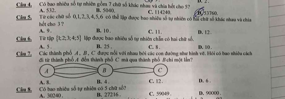 Có bao nhiêu số tự nhiên gồm 7 chữ số khác nhau và chia hết cho 5? D. 2.
A. 532. B. 5040. C. 114240. D. 53760.
Câu 5, Từ các chữ số 0, 1, 2, 3, 4, 5, 6 có thể lập được bao nhiêu số tự nhiên có hai chữ số khác nhau và chia
hết cho 3 ?
A. 9. B. 10. C. 11. D. 12.
Câu 6. Từ tập  1;2;3;4;5 lập được bao nhiêu số tự nhiên chẵn có hai chữ số.
A. 5. B. 25. C. 8. D. 10.
Câu 7. Các thành phố A, B, C được nối với nhau bởi các con đường như hình vẽ. Hỏi có bao nhiêu cách
đi từ thành phố A đến thành phố C mà qua thành phố B chi một lần?
A
B
C
A. 8. B. 4. C. 12. D. 6.
Câu 8. Có bao nhiêu số tự nhiên có 5 chữ số?
A. 30240. B. 27216. C. 59049. D. 90000.