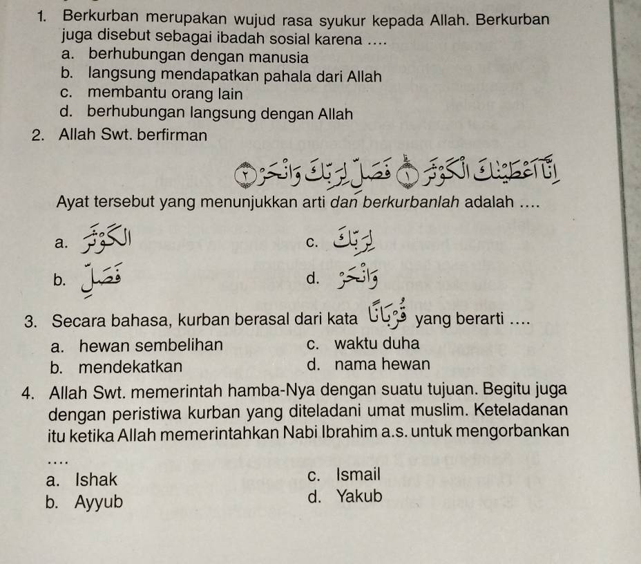 Berkurban merupakan wujud rasa syukur kepada Allah. Berkurban
juga disebut sebagai ibadah sosial karena ....
a. berhubungan dengan manusia
b. langsung mendapatkan pahala dari Allah
c. membantu orang lain
d. berhubungan langsung dengan Allah
2. Allah Swt. berfirman
Ayat tersebut yang menunjukkan arti dan berkurbanlah adalah ....
a.
C.
b.
d.
3. Secara bahasa, kurban berasal dari kata yang berarti ....
a. hewan sembelihan c. waktu duha
b. mendekatkan d. nama hewan
4. Allah Swt. memerintah hamba-Nya dengan suatu tujuan. Begitu juga
dengan peristiwa kurban yang diteladani umat muslim. Keteladanan
itu ketika Allah memerintahkan Nabi Ibrahim a.s. untuk mengorbankan
…
a. Ishak c. Ismail
b. Ayyub d. Yakub