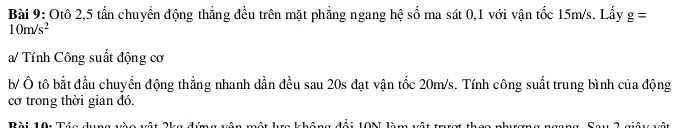 Otô 2, 5 tấn chuyển động thẳng đều trên mặt phẳng ngang hệ số ma sát 0, 1 với vận tốc 15m/s. Lấy g=
10m/s^2
a/ Tính Công suất động cơ 
b/ Ô tô bắt đầu chuyển động thẳng nhanh dần đều sau 20s đạt vận tốc 20m/s. Tính công suất trung bình của động 
cơ trong thời gian đó. 
Bài 10 10N