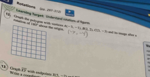 Rotations (pp. 297-312) 
o 
Learning Target: Understand rotations of figures. 
rotation of 
12. Graph the polygon with vertices 180° about the origin. A(-3,-1), B(2,2), C(3,-3) and its image after a 
Vo 
an 
ro 
13. Graph overline XY with endpoints X(5,-2)
Write a coordin