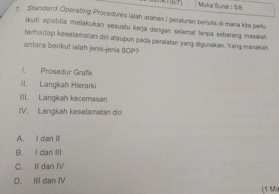 37/K1(6/7) Muka Surat : 5/8
7. Standard Operating Procedures ialah arahan / peraturan bertulis di mana kita perlu
ikuti apabila melakukan sesuatu kerja dengan selamat tanpa sebarang masalah
terhadap keselamatan diri ataupun pada peralatan yang digunakan. Yang manakah
antara berikut ialah jenis-jenis SOP?
I. Prosedur Grafik
II. Langkah Hierarki
III. Langkah kecemasan
IV. Langkah keselamatan diri
A. I dan II
B. I dan III
C. II dan IV
D. III dan IV
(1 Ma