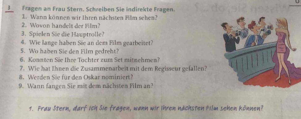 Fragen an Frau Stern. Schreiben Sie indirekte Fragen. 
1. Wann können wir Ihren nächsten Film sehen? 
2. Wovon handelt der Film? 
3. Spielen Sie die Hauptrolle? 
4. Wie lange haben Sie an dem Film gearbeitet? 
5. Wo haben Sie den Film gedreht? 
6. Konnten Sie Ihre Tochter zum Set mitnehmen? 
7. Wie hat Ihnen die Zusammenarbeit mit dem Regisseur gefallen? 
8. Werden Sie für den Oskar nominiert? 
9. Wann fangen Sie mit dem nächsten Film an? 
1. Frau Stern, darf ich Sie fragen, wann wir Ihren nächsten Film sehen können?