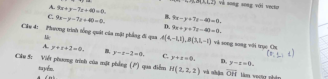 -1,3), B(3,1,2) và song song với vectơ
A. 9x+y-7z+40=0.
B.
C. 9x-y-7z+40=0. 9x-y+7z-40=0.
D. 9x+y+7z-40=0. 
Câu 4: Phương trình tổng quát của mặt phẳng đi qua A(4,-1,1), B(3,1,-1) và song song với trục Ox
là:
A. y+z+2=0. B. y-z-2=0. C. y+z=0.
D. y-z=0. 
Câu 5: Viết phương trình của mặt phẳng (P) qua điểm H(2,2,2) và nhận vector OH làm vectơ phán
tuyến.