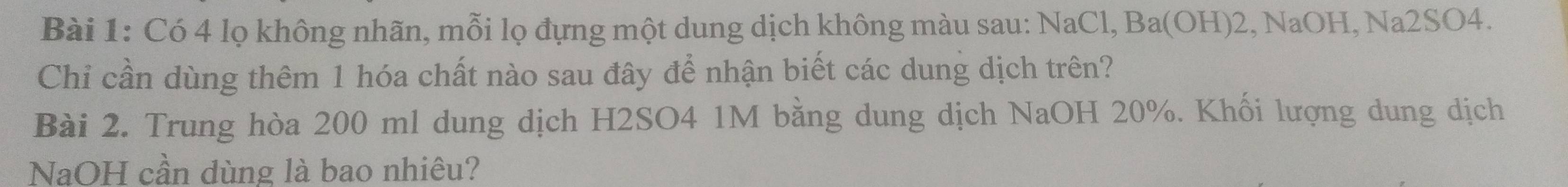 Có 4 lọ không nhãn, mỗi lọ đựng một dung dịch không màu sau: NaCl, Ba(OH) 2, NaOH, Na2SO4. 
Chỉ cần dùng thêm 1 hóa chất nào sau đây để nhận biết các dung dịch trên? 
Bài 2. Trung hòa 200 ml dung dịch H2SO4 1M bằng dung dịch NaOH 20%. Khối lượng dung dịch 
NaOH cần dùng là bao nhiêu?