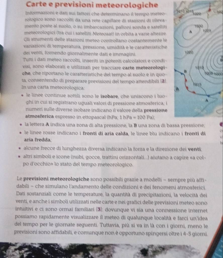 Carte e previsioni meteorologiche
Informazioni e datí sui fattorí che determinano il tempo meteo -   
rologico sono raccolti da una rete capillare di stazioni di rileva-
mento poste al suolo, o su imbarcazioní, palloní sonda e satellití 
meteorologici (tra cui í satelliti Meteosat) in orbita a varie altezze 
Gli strumentí delle stazioní meteo controllano costantemente le
variazioni di temperatura, pressione, umidità e le caratteristiche
dei ventí, fornendo giornalmente dati e immagini. 
Tutti í datí meteo raccoltí, inserití in potenti calcolatori e condi
visi, sono elaborati e utilizzati per tracciare carte meteorologi- 
che, che riportano le caratterístiche del tempo al suolo e ín quo 1008 1000
ta, consentendo di preparare previsioní del tempo attendibilí (2). 
In una carta meteorologica:
le linée continue sottili sono le isobare, che unisconó i luo-
ghi in cui si registrano uguali valorí di pressione atmosferica; í
numerí sulle diverse isobare indicano íl valore della pressione
atmosferica espresso in ettopascal (hPa; 1 hPa =100Pal
la lettera A indica una zona di alta pressione, la B una zona di bas
le linee rosse indicano í fronti di aria calda, le linee blu indicano í fronti di o
ária fredda
alcune frecce di lunghezza diversa indicano la forza e la direzione dei venti;
altri símboli e icone (nubi, gocce, trattini orizzontali...) aiutano a capire «a col-
po d'occhío» lo stato del tempo meteorologico.
Le previsioni meteorologiche sono possibili grazie a modelli − sempre più affi
dabili - che simulano l'andamento delle condizioni e dei fenomeni atmosferici.
Dati sostanziali come le temperature, la quantità di precipitazioni, la velocità dei
venti, e anche í símboli utilizzati nelle carte e nei grafici delle previsioni meteo sono
intuitivi e ci sono ormai familiari [3]: dovunque vi sia una connessione internet
possiamo rapidamente visualizzare il meteo di qualunque località e farci un'idea
del tempo per le giornate seguenti. Tuttavia, più si va in là con i giorni, meno le
previsioni sono affidabili, e comunque non è opportuno spingersi oltre i 4-5 giorni.