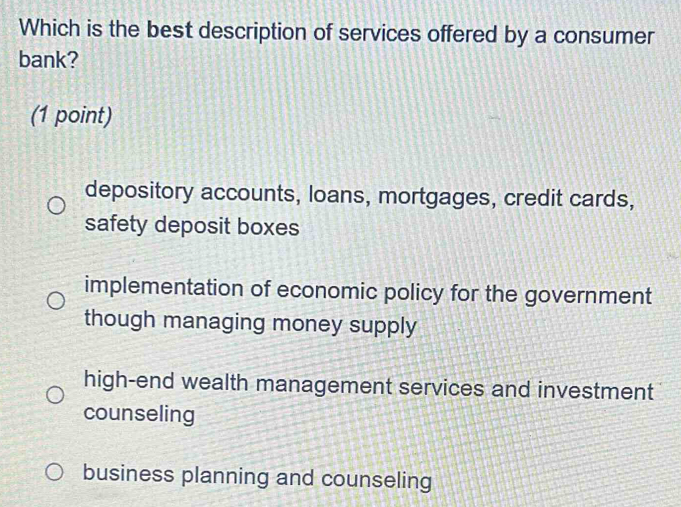 Which is the best description of services offered by a consumer
bank?
(1 point)
depository accounts, loans, mortgages, credit cards,
safety deposit boxes
implementation of economic policy for the government
though managing money supply
high-end wealth management services and investment
counseling
business planning and counseling