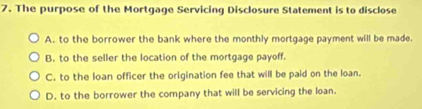 The purpose of the Mortgage Servicing Disclosure Statement is to disclose
A. to the borrower the bank where the monthly mortgage payment will be made.
B, to the seller the location of the mortgage payoff.
C. to the loan officer the origination fee that will be paid on the loan.
D. to the borrower the company that will be servicing the loan,