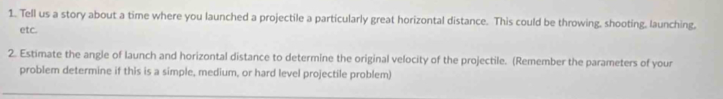 Tell us a story about a time where you launched a projectile a particularly great horizontal distance. This could be throwing, shooting, launching, 
etc. 
2. Estimate the angle of launch and horizontal distance to determine the original velocity of the projectile. (Remember the parameters of your 
problem determine if this is a simple, medium, or hard level projectile problem)