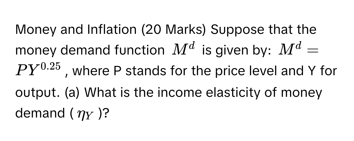 Money and Inflation (20 Marks) Suppose that the money demand function $M^(d$ is given by: $M^d = PY^0.25)$, where P stands for the price level and Y for output. (a) What is the income elasticity of money demand ($eta_Y$)?