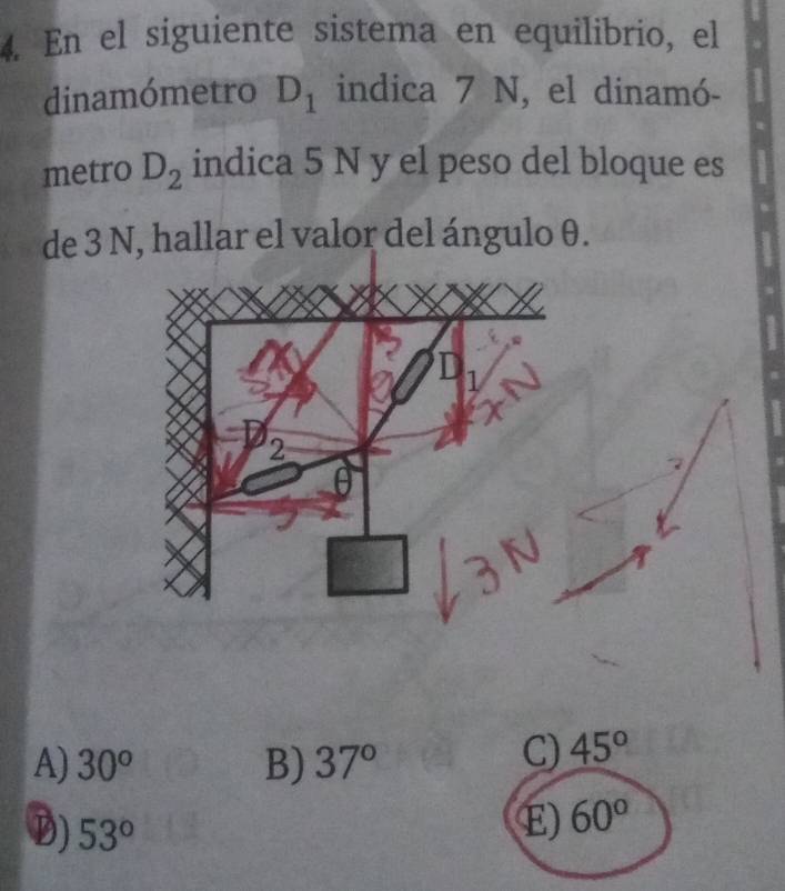 En el siguiente sistema en equilibrio, el
dinamómetro D_1 indica 7 N, el dinamó-
metro D_2 indica 5 N y el peso del bloque es
de 3 N, hallar el valor del ángulo θ.
A) 30^o B) 37°
C) 45°
D) 53°
E) 60°