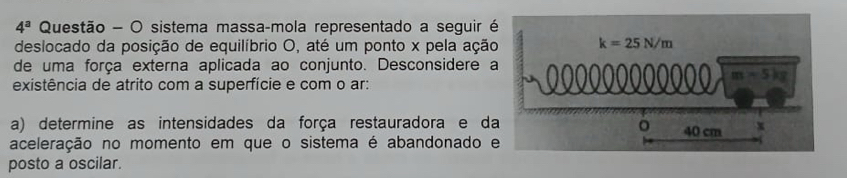 4^a Questão - O sistema massa-mola representado a seguir 
deslocado da posição de equilíbrio O, até um ponto x pela ação
de uma força externa aplicada ao conjunto. Desconsidere 
existência de atrito com a superfície e com o ar: 
a) determine as intensidades da força restauradora e da
aceleração no momento em que o sistema é abandonado 
posto a oscilar.