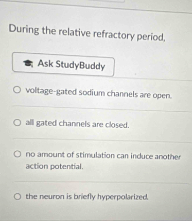 During the relative refractory period,
Ask StudyBuddy
voltage-gated sodium channels are open.
all gated channels are closed.
no amount of stimulation can induce another
action potential.
the neuron is briefly hyperpolarized.