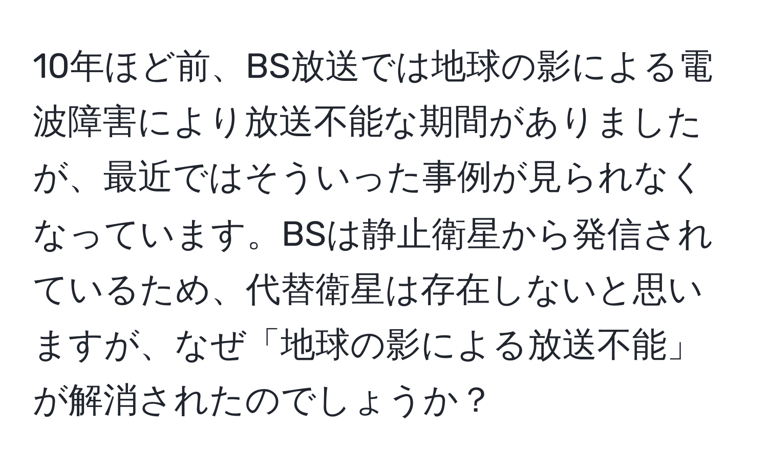 10年ほど前、BS放送では地球の影による電波障害により放送不能な期間がありましたが、最近ではそういった事例が見られなくなっています。BSは静止衛星から発信されているため、代替衛星は存在しないと思いますが、なぜ「地球の影による放送不能」が解消されたのでしょうか？