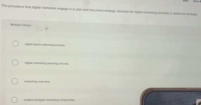 Help Save &
The procedure that digital marketers engage in to plan and document strategic direction for digital marketing activities is called the strategic
Multiple Choice
digital tactics planning process.
digital marketing planning process.
marketing overview.
traditional/digital marketing compromise.