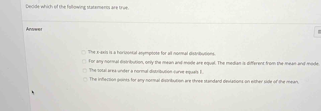 Decide which of the following statements are true.
Answer
The x-axis is a horizontal asymptote for all normal distributions.
For any normal distribution, only the mean and mode are equal. The median is different from the mean and mode.
The total area under a normal distribution curve equals 1.
The inflection points for any normal distribution are three standard deviations on either side of the mean.