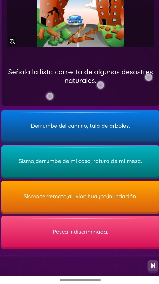 Señala la lista correcta de algunos desastres
naturales
Derrumbe del camino, tala de árboles.
Sismo,derrumbe de mi casa, rotura de mi mesa.
Sismo, terremoto, aluvión, huayco,inun dación.
Pesca indiscriminada.