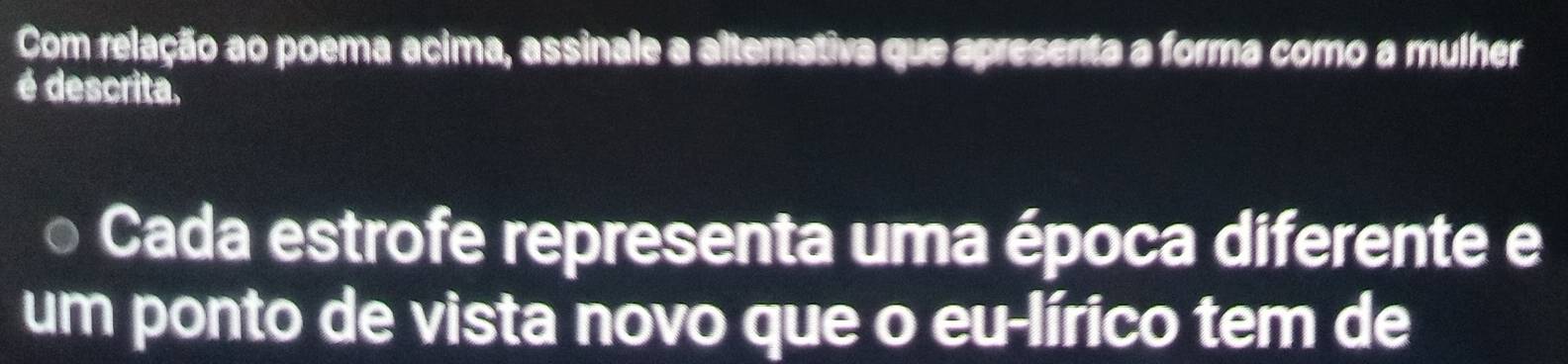 Com relação ao poema acima, assinale a alternativa que apresenta a forma como a mulher 
é descrita, 
Cada estrofe representa uma época diferente e 
um ponto de vista novo que o eu-lírico tem de