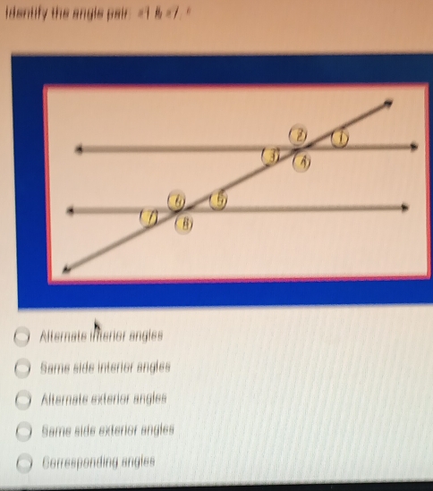 identify the angls pair =1 & =7. "
Alternats interor angles
Same side interior angles
Alternate exterior angles
Same side exterior angles
Corresponding angles