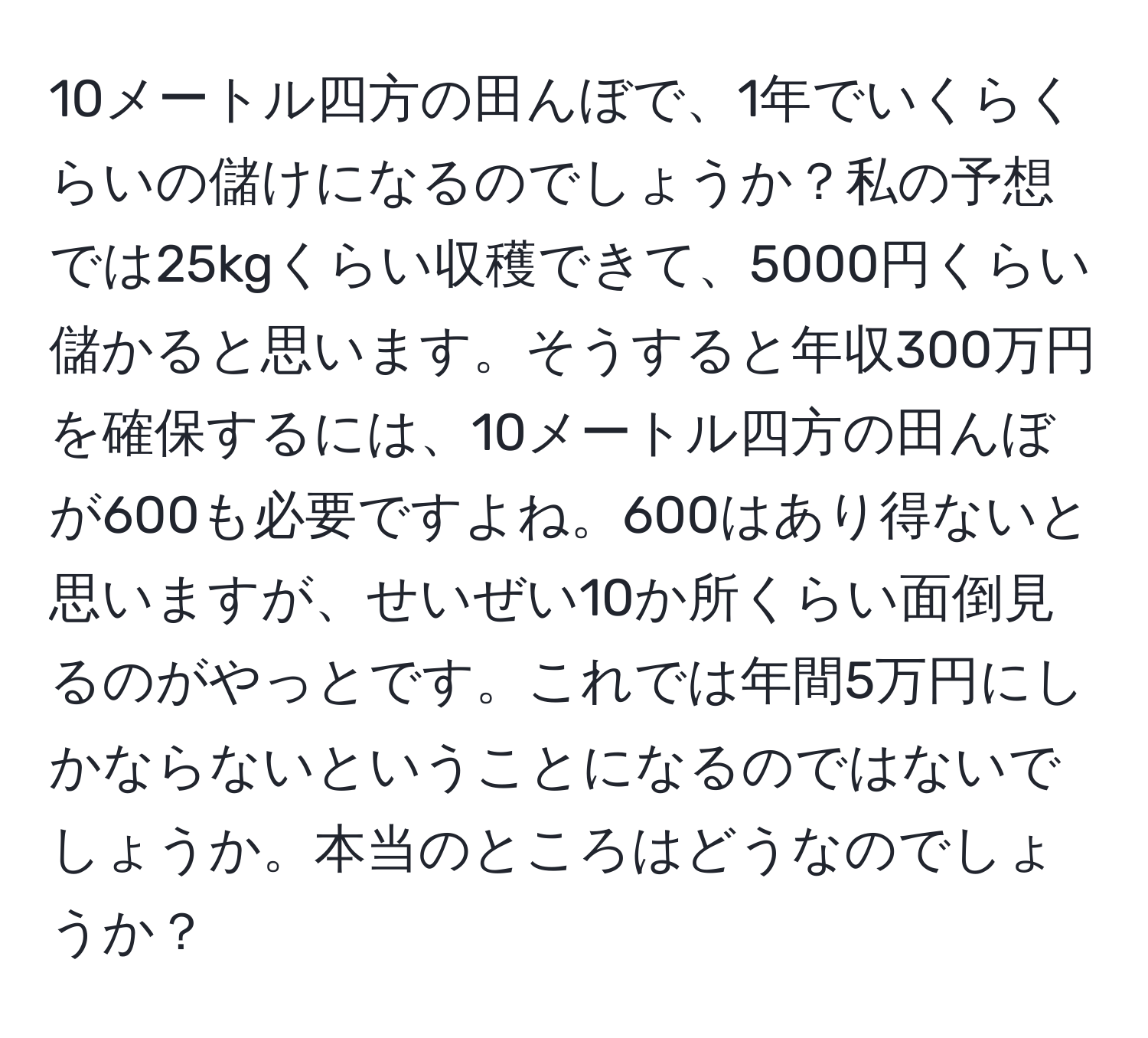 10メートル四方の田んぼで、1年でいくらくらいの儲けになるのでしょうか？私の予想では25kgくらい収穫できて、5000円くらい儲かると思います。そうすると年収300万円を確保するには、10メートル四方の田んぼが600も必要ですよね。600はあり得ないと思いますが、せいぜい10か所くらい面倒見るのがやっとです。これでは年間5万円にしかならないということになるのではないでしょうか。本当のところはどうなのでしょうか？