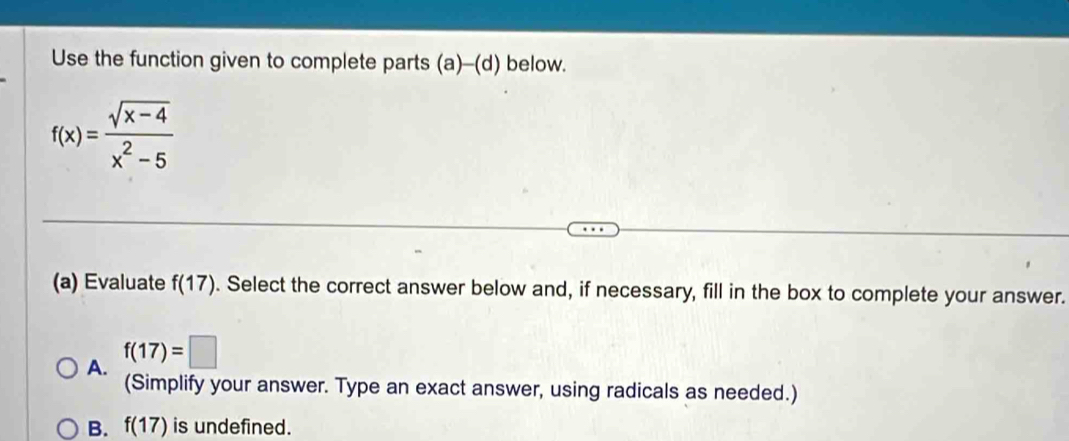 Use the function given to complete parts (a)-(d) below.
f(x)= (sqrt(x-4))/x^2-5 
(a) Evaluate f(17). Select the correct answer below and, if necessary, fill in the box to complete your answer.
A. f(17)=□
(Simplify your answer. Type an exact answer, using radicals as needed.)
B. f(17) is undefined.