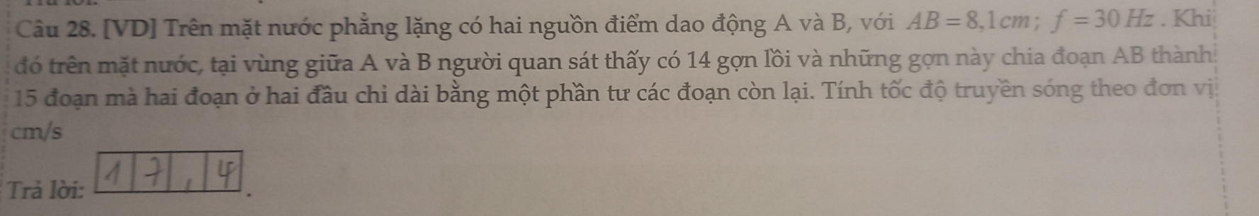 [VD] Trên mặt nước phẳng lặng có hai nguồn điểm dao động A và B, với AB=8, 1cm; f=30Hz. Khi 
đó trên mặt nước, tại vùng giữa A và B người quan sát thấy có 14 gợn lồi và những gọn này chia đoạn AB thành 
15 đoạn mà hai đoạn ở hai đầu chỉ dài bằng một phần tư các đoạn còn lại. Tính tốc độ truyền sóng theo đơn vị
cm/s
Trả lời: