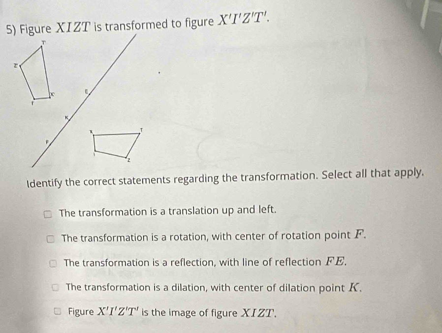 Figure XIZT is transformed to figure X'I'Z'T'. 
Identify the correct statements regarding the transformation. Select all that apply.
The transformation is a translation up and left.
The transformation is a rotation, with center of rotation point F.
The transformation is a reflection, with line of reflection FE.
The transformation is a dilation, with center of dilation point K.
Figure X'I'Z'T' is the image of figure XIZT.