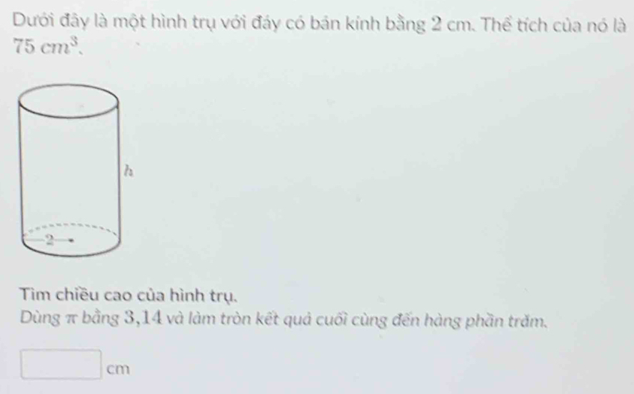 Dưới đây là một hình trụ với đáy có bán kính bằng 2 cm. Thể tích của nó là
75cm^3. 
Tim chiều cao của hình trụ. 
Dùng π bằng 3, 14 và làm tròn kết quả cuối cùng đến hàng phần trăm.
□ cm