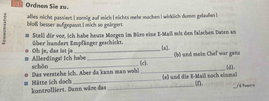 Ordnen Sie zu.
alles nicht passiert | zornig auf mich | nichts mehr machen | wirklich dumm gelaufen |
z bloß besser aufgepasst | mich so geärgert
Stell dir vor, ich habe heute Morgen im Büro eine E-Mail mit den falschen Daten an
über hundert Empfänger geschickt.
Oh je, das ist ja_
(a).
Allerdings! Ich habe _(b) und mein Chef war ganz
(c).
schön _(d).
Das verstehe ich. Aber da kann man wohl_
Hätte ich doch _(e) und die E-Mail noch einmal
kontrolliert. Dann wäre das _(f).
/ 6 Punkte