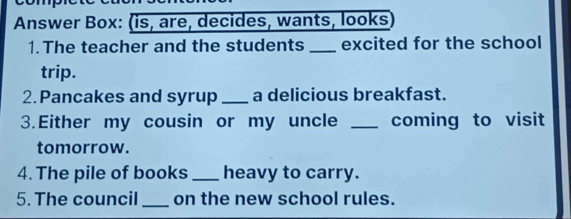 Answer Box: (is, are, decides, wants, looks 
1.The teacher and the students _excited for the school 
trip. 
2.Pancakes and syrup _a delicious breakfast. 
3.Either my cousin or my uncle _coming to visit 
tomorrow. 
4. The pile of books _heavy to carry. 
5. The council _on the new school rules.