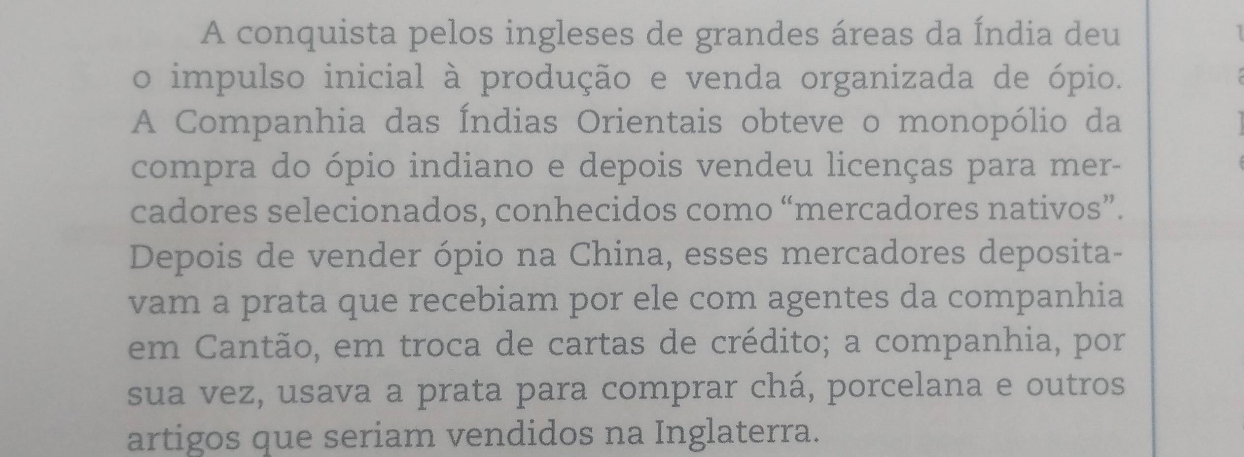 A conquista pelos ingleses de grandes áreas da Índia deu 

o impulso inicial à produção e venda organizada de ópio. 
A Companhia das Índias Orientais obteve o monopólio da 
compra do ópio indiano e depois vendeu licenças para mer- 
cadores selecionados, conhecidos como “mercadores nativos”. 
Depois de vender ópio na China, esses mercadores deposita- 
vam a prata que recebiam por ele com agentes da companhia 
em Cantão, em troca de cartas de crédito; a companhia, por 
sua vez, usava a prata para comprar chá, porcelana e outros 
artigos que seriam vendidos na Inglaterra.