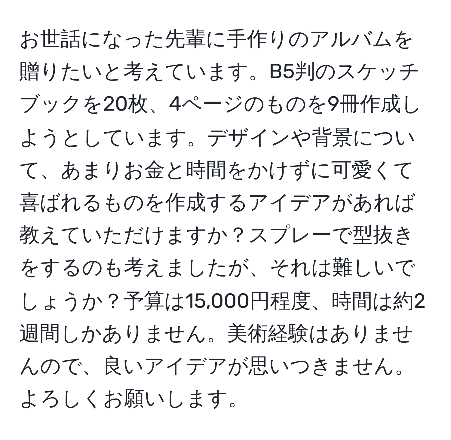 お世話になった先輩に手作りのアルバムを贈りたいと考えています。B5判のスケッチブックを20枚、4ページのものを9冊作成しようとしています。デザインや背景について、あまりお金と時間をかけずに可愛くて喜ばれるものを作成するアイデアがあれば教えていただけますか？スプレーで型抜きをするのも考えましたが、それは難しいでしょうか？予算は15,000円程度、時間は約2週間しかありません。美術経験はありませんので、良いアイデアが思いつきません。よろしくお願いします。