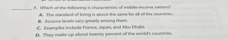 Which of the following is characteristic of middle-income nations?
A. The standard of living is about the same for all of the countries.
B. Income levels vary greatly among them.
C. Examples include France, Japan, and Abu Dhabi.
D. They make up about twenty percent of the world's countries.