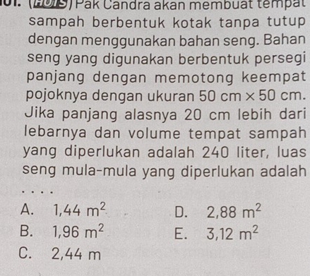 (199) Pak Candra akan membuất tempät
sampah berbentuk kotak tanpa tutup 
dengan menggunakan bahan seng. Bahan
seng yang digunakan berbentuk persegi
panjang dengan memotong keempat
pojoknya dengan ukuran 50cm* 50cm. 
Jika panjang alasnya 20 cm lebih dari
lebarnya dan volume tempat sampah
yang diperlukan adalah 240 liter, luas
seng mula-mula yang diperlukan adalah
A. 1,44m^2 D. 2,88m^2
B. 1,96m^2 E. 3,12m^2
C. 2,44 m