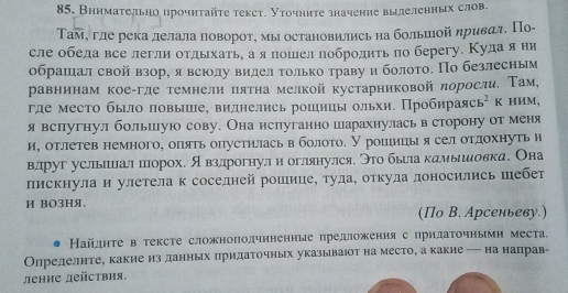 Внимаτельно прочητайτе текст. Уточните значение вылелеηηых слов.
ΤТам, гле река лелала πоворотη мы остановились на большιой ηривал. По-
сле обела все легли отдыхать, а я пошел побродить по берегу. Кула яни
обрашеίал свой взоре я всюолу виделαголько траву иболотоΕ Πо безлесным
равнинам коеαгле темнелиπятна мелкой кустарниковой лоросли. Там,
где местο былο πовыше, виднелηсь рошииы ольхи. Πробηрαая cb^2 K HИM,
явспугнул большуюо сову. Она испуганно шарахнулась в сторону от меня
и, отлетев немного, опять опустиласьвболото. У рошιицьι я сел отдохнуть и
влдруг усльшшцал шорох. я взлдрогнул и оглянулся. Это бьела камыιеловка. Она
пискнула и улетела к соседней рошицее туда, откуда лоносились шебет
И BO3Hя.
(По В. Арсеньеву.)
Найднте в тексте сложнополчнненныс предложення с прнлаΤочными места,
Олрелелηте, какие из данньх πридаΤочных указываіот на место, а какие — на направ-
ление действия,