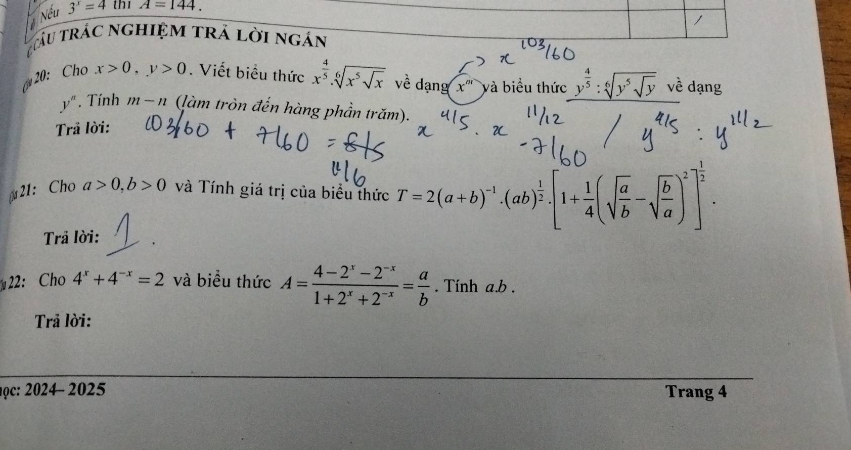 Nếu 3^x=4 thi A=144. 
/ 
râu trác nghiệm trả lời ngản 
c 20: Cho x>0, y>0. Viết biểu thức x^(frac 4)5.sqrt[6](x^5sqrt x) về dạng x^m và biểu thức y^(frac 4)5:sqrt[6](y^5sqrt y) về dạng
y''. Tính m-n (làm tròn đến hàng phần trăm). 
Trả lời: 
₹21： Cho a>0, b>0 và Tính giá trị của biểu thức T=2(a+b)^-1.(ab)^ 1/2 . [1+ 1/4 (sqrt(frac a)b-sqrt(frac b)a)^2]^ 1/2 . 
Trả lời: 
22:Ch 4^x+4^(-x)=2 và biểu thức A= (4-2^x-2^(-x))/1+2^x+2^(-x) = a/b . Tính a. b. 
Trả lời: 
học: 2024- 2025 Trang 4