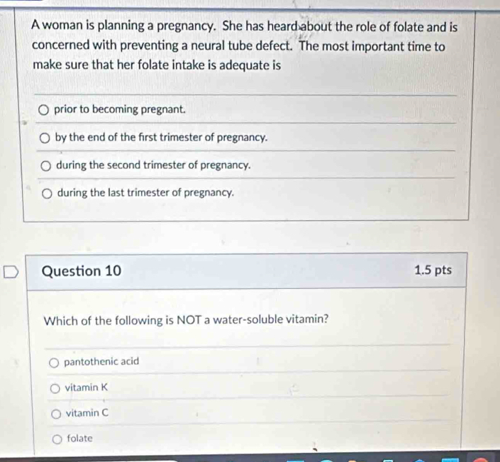 A woman is planning a pregnancy. She has heard about the role of folate and is
concerned with preventing a neural tube defect. The most important time to
make sure that her folate intake is adequate is
prior to becoming pregnant.
by the end of the first trimester of pregnancy.
during the second trimester of pregnancy.
during the last trimester of pregnancy.
Question 10 1.5 pts
Which of the following is NOT a water-soluble vitamin?
pantothenic acid
vitamin K
vitamin C
folate