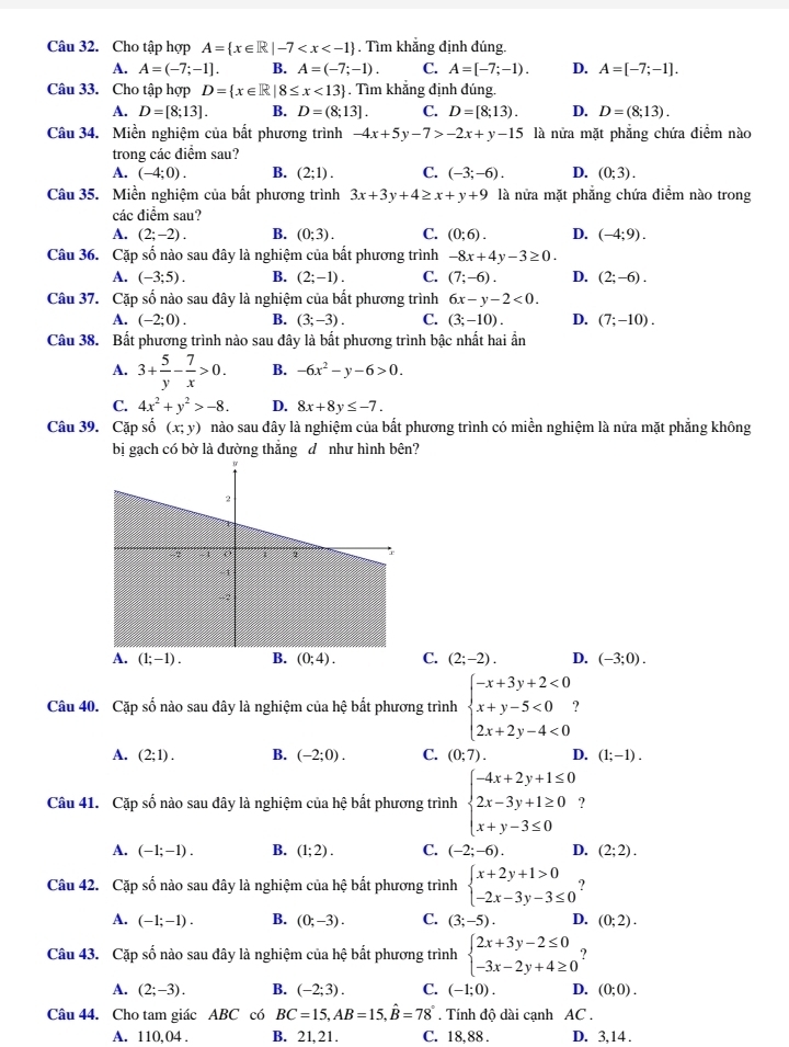 Cho tập hợp A= x∈ R|-7 . Tìm khẳng định đúng.
A. A=(-7;-1]. B. A=(-7;-1). C. A=[-7;-1). D. A=[-7;-1].
Câu 33. Cho tập hợp D= x∈ R|8≤ x<13. Tìm khẳng định đúng.
A. D=[8;13]. B. D=(8;13]. C. D=[8;13). D. D=(8;13).
Câu 34. Miền nghiệm của bất phương trình -4x+5y-7>-2x+y-15 là nửa mặt phẳng chứa điểm nào
trong các điểm sau?
A. (-4;0). B. (2;1). C. (-3;-6). D. (0;3).
Câu 35. Miền nghiệm của bất phương trình 3x+3y+4≥ x+y+9 là nửa mặt phăng chứa điểm nào trong
các điểm sau?
A. (2;-2). B. (0;3). C. (0;6). D. (-4;9).
Câu 36. Cặp số nào sau đây là nghiệm của bất phương trình -8x+4y-3≥ 0.
A. (-3;5). B. (2;-1). C. (7;-6). D. (2;-6).
Câu 37. Cặp số nào sau đây là nghiệm của bất phương trình 6x-y-2<0.
A. (-2;0). B. (3;-3). C. (3;-10). D. (7;-10).
Câu 38. Bất phương trình nào sau đây là bất phương trình bậc nhất hai ẩn
A. 3+ 5/y - 7/x >0. B. -6x^2-y-6>0.
C. 4x^2+y^2>-8. D. 8x+8y≤ -7.
Câu 39. Cặp số (x;y) nào sau đây là nghiệm của bất phương trình có miền nghiệm là nửa mặt phẳng không
bị gạch có bờ là đường thắng đ như hình bên?
A. (1;-1). B. (0;4). C. (2;-2). D. (-3;0).
Câu 40. Cặp số nào sau đây là nghiệm của hệ bất phương trình beginarrayl -x+3y+2<0 x+y-5<0 2x+2y-4<0endarray. ?
A. (2;1). B. (-2;0). C. (0;7). D. (1;-1).
Câu 41. Cặp số nào sau đây là nghiệm của hệ bất phương trình beginarrayl -4x+2y+1≤ 0 2x-3y+1≥ 0 x+y-3≤ 0endarray.
A. (-1;-1). B. (1;2). C. (-2;-6). D. (2;2).
Câu 42. Cặp số nào sau dây là nghiệm của hệ bất phương trình beginarrayl x+2y+1>0 -2x-3y-3≤ 0endarray. ?
A. (-1;-1). B. (0;-3). C. (3;-5). D. (0;2).
Câu 43. Cặp số nào sau đây là nghiệm của hệ bất phương trình beginarrayl 2x+3y-2≤ 0 -3x-2y+4≥ 0endarray.
A. (2;-3). B. (-2;3). C. (-1;0). D. (0;0).
Câu 44. Cho tam giác ABC có BC=15,AB=15,hat B=78°. Tính độ dài cạnh AC .
A. 110,04 . B. 21.21. C. 18.88 . D. 3, 14 .